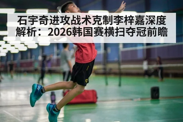 石宇奇进攻战术克制李梓嘉深度解析:2026韩国赛横扫夺冠前瞻