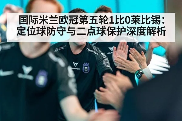 国际米兰欧冠第五轮1比0莱比锡：定位球防守与二点球保护深度解析